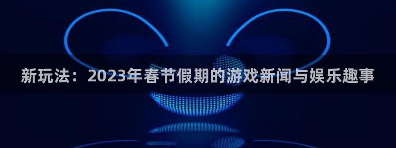 星欧娱乐官方登录网址：新玩法：2023年春节假期的游戏新闻与