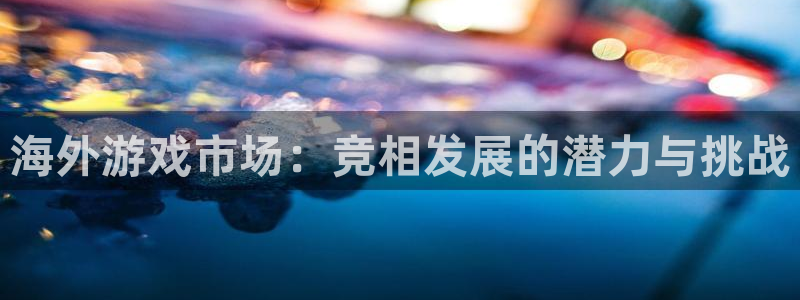 星欧娱乐注册登录平台：海外游戏市场：竞相发展的潜力与挑战